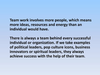 Team work involves more people, which means
more ideas, resources and energy than an
individual would have.
There is always a team behind every successful
individual or organization. If we take examples
of political leaders, pop culture icons, business
innovators or spiritual leaders, they always
achieve success with the help of their team.
 