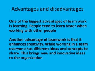 Advantages and disadvantages
One of the biggest advantages of team work
is learning. People tend to learn faster when
working with other people
Another advantage of teamwork is that it
enhances creativity. While working in a team
everyone has different ideas and concepts to
share. This brings new and innovative ideas
to the organization
 