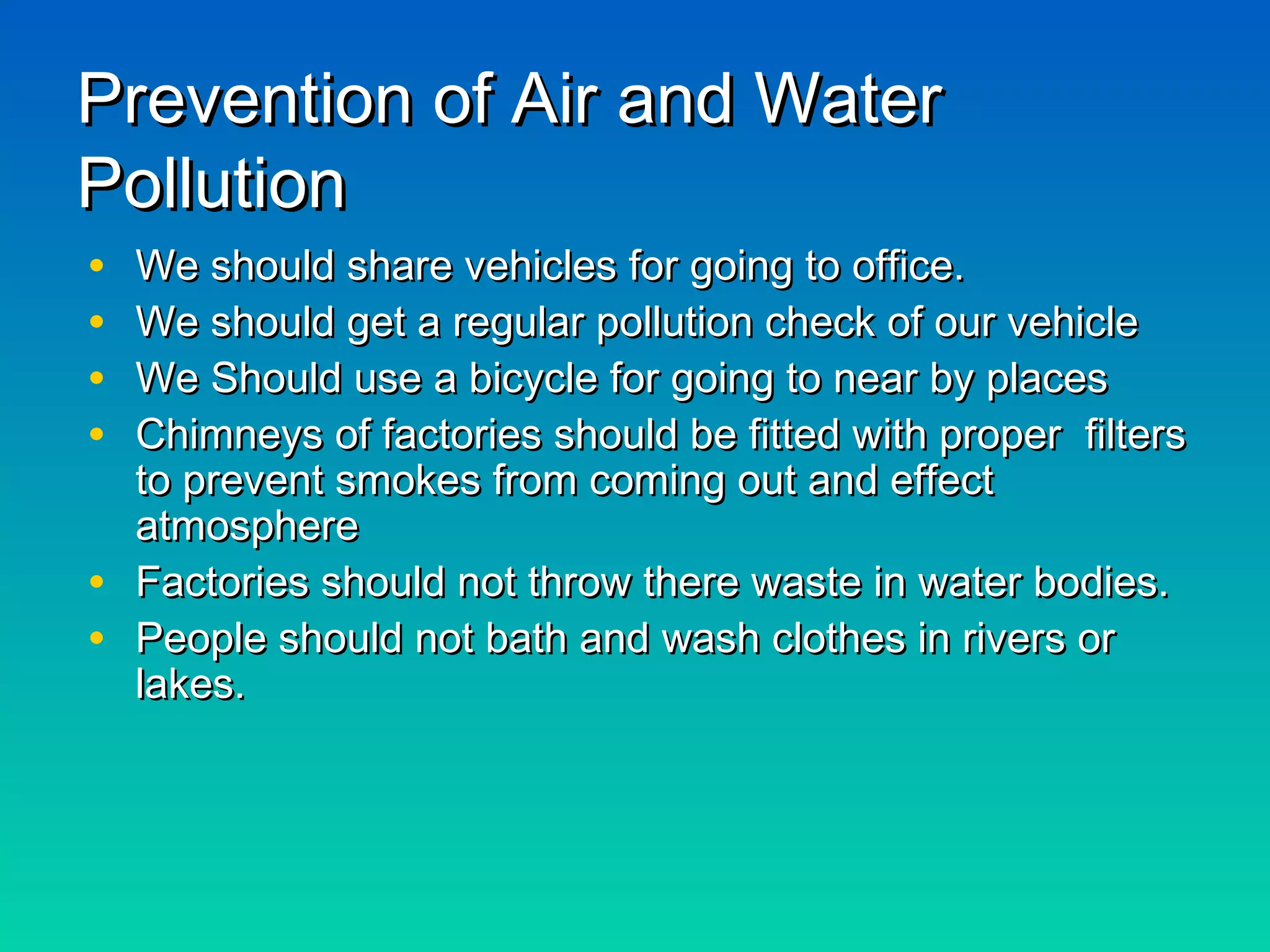 Prevention of Air and WaterPrevention of Air and Water
PollutionPollution
• We should share vehicles for going to office.We should share vehicles for going to office.
• We should get a regular pollution check of our vehicleWe should get a regular pollution check of our vehicle
• We Should use a bicycle for going to near by placesWe Should use a bicycle for going to near by places
• Chimneys of factories should be fitted with proper filtersChimneys of factories should be fitted with proper filters
to prevent smokes from coming out and effectto prevent smokes from coming out and effect
atmosphereatmosphere
• Factories should not throw there waste in water bodies.Factories should not throw there waste in water bodies.
• People should not bath and wash clothes in rivers orPeople should not bath and wash clothes in rivers or
lakes.lakes.
 