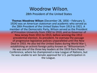 Woodrow Wilson,
28th President of the United States
Thomas Woodrow Wilson (December 28, 1856 – February 3,
1924) was an American statesman and academic who served as
the 28th President of the United States from 1913 to 1921. A
member of the Democratic Party, Wilson served as the President
of Princeton University from 1902 to 1910, and as Governor of
New Jersey from 1911 to 1913, before winning the 1912
presidential election. As president, he oversaw the passage
of progressive legislative policies unparalleled until the New
Deal in 1933. He also led the United States during World War I,
establishing an activist foreign policy known as "Wilsonianism."
He was one of the three key leaders at the 1919 Paris Peace
Conference, where he championed a new League of Nations, but
he was unable to win Senate approval for U.S. participation in
the League.
 