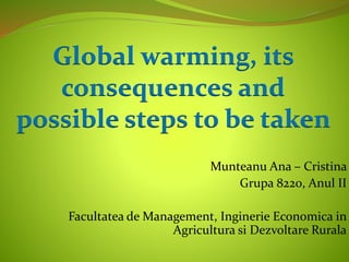 Munteanu Ana – Cristina
Grupa 8220, Anul II
Facultatea de Management, Inginerie Economica in
Agricultura si Dezvoltare Rurala
Global warming, its
consequences and
possible steps to be taken
 