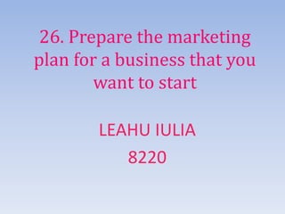 26. Prepare the marketing
plan for a business that you
want to start
LEAHU IULIA
8220
 