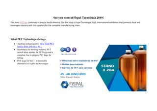See you soon at Fispal Tecnología 2019!
This June PET Tour continues its way to South America. The first stop is Fispal Tecnologia 2019, international exhibition that connects food and
beverages industry with the suppliers for the complete manufacturing chain.
What PET Technologies brings:
• Austrian technologies to blow mold PET
bottles from 200 ml to 40 l;
• Machinery for brewing industry: PET
stretch blow molder for PET kegs and a
complete line to prepare PET kegs for
filling;
• PET kegs for beer - a reasonable
alternative to export the beverages.
 