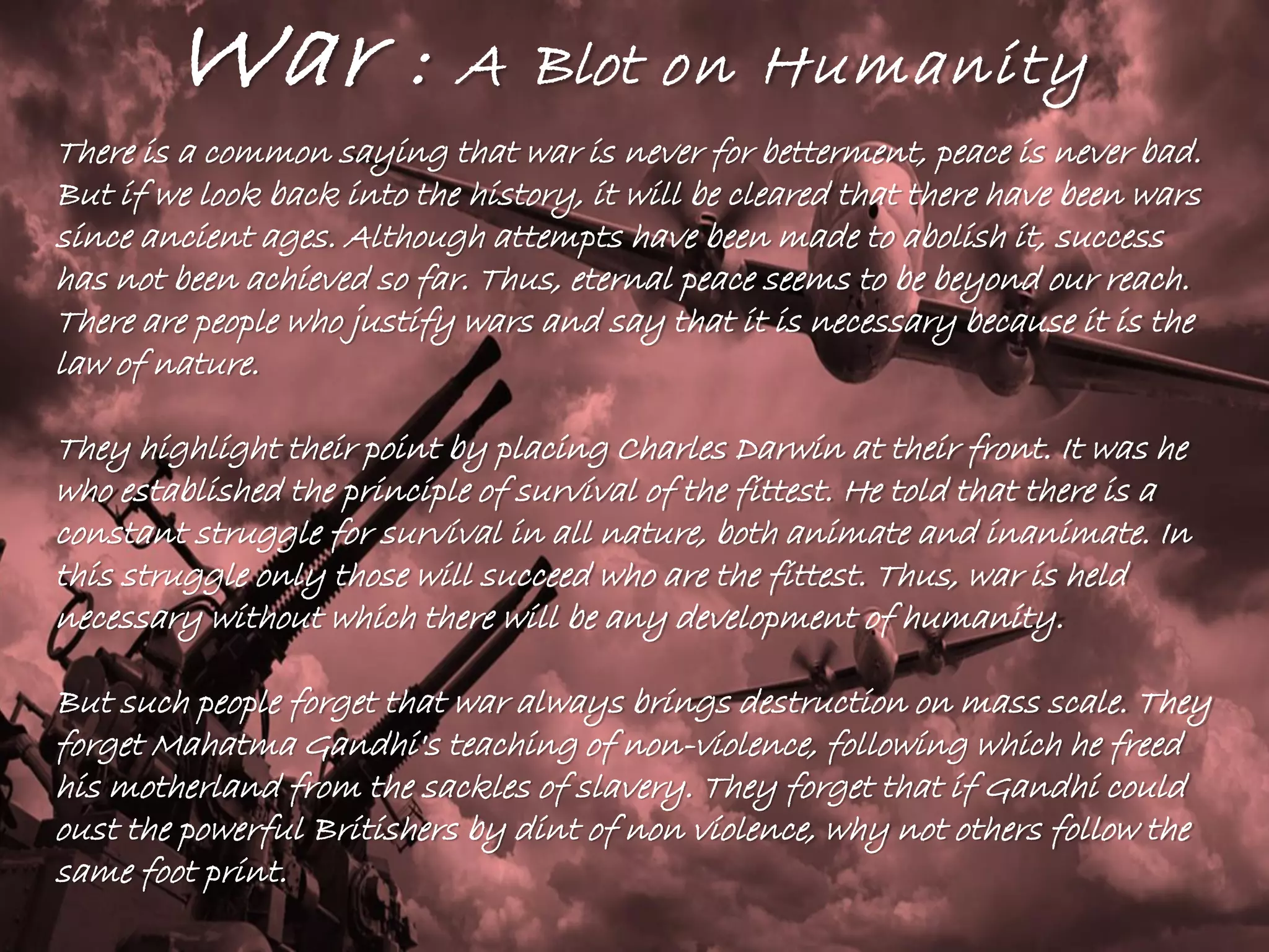 War : A Blot on Humanity
There is a common saying that war is never for betterment, peace is never bad.
But if we look back into the history, it will be cleared that there have been wars
since ancient ages. Although attempts have been made to abolish it, success
has not been achieved so far. Thus, eternal peace seems to be beyond our reach.
There are people who justify wars and say that it is necessary because it is the
law of nature.
They highlight their point by placing Charles Darwin at their front. It was he
who established the principle of survival of the fittest. He told that there is a
constant struggle for survival in all nature, both animate and inanimate. In
this struggle only those will succeed who are the fittest. Thus, war is held
necessary without which there will be any development of humanity.
But such people forget that war always brings destruction on mass scale. They
forget Mahatma Gandhi's teaching of non-violence, following which he freed
his motherland from the sackles of slavery. They forget that if Gandhi could
oust the powerful Britishers by dint of non violence, why not others follow the
same foot print.
 