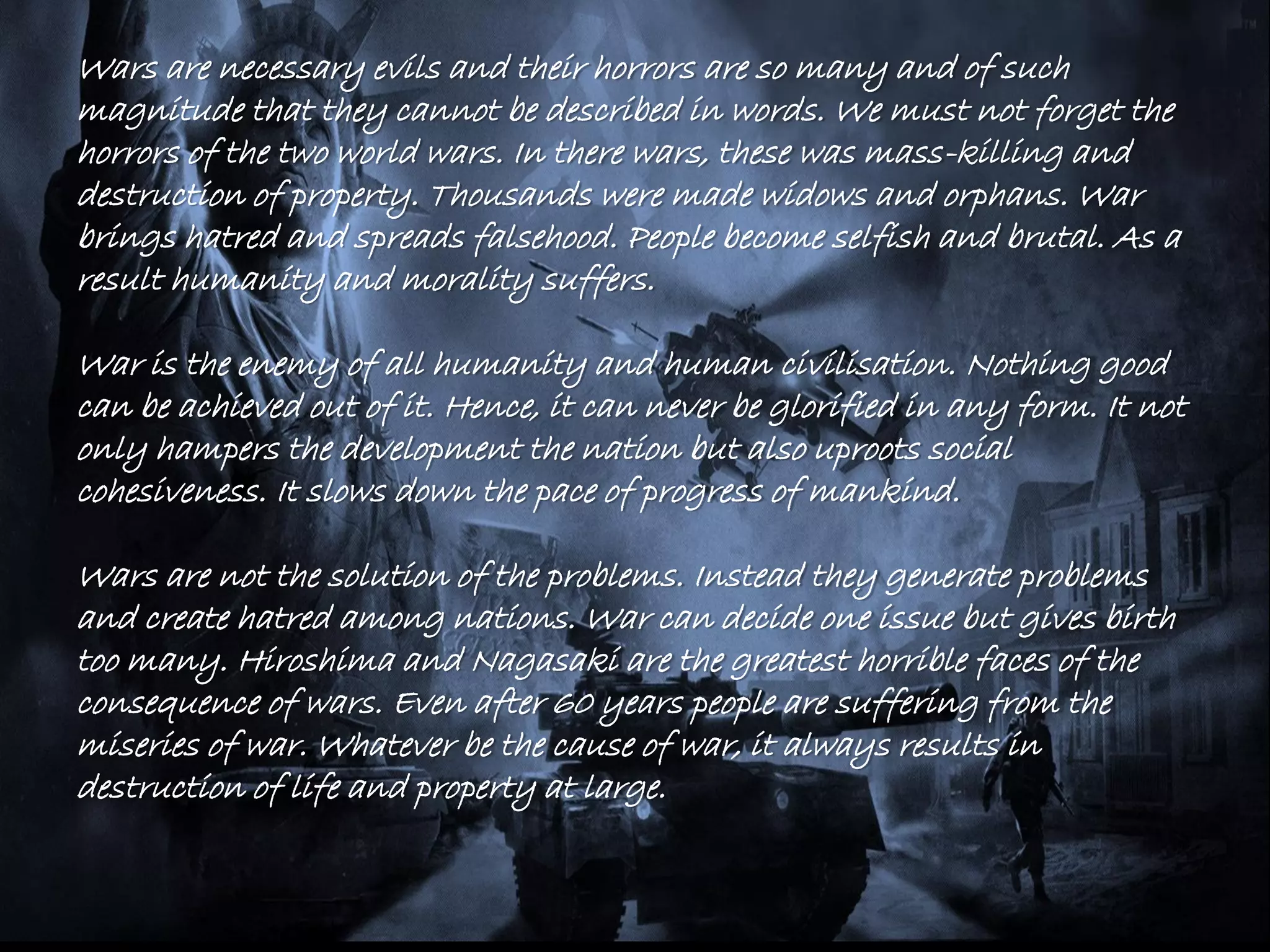 Wars are necessary evils and their horrors are so many and of such
magnitude that they cannot be described in words. We must not forget the
horrors of the two world wars. In there wars, these was mass-killing and
destruction of property. Thousands were made widows and orphans. War
brings hatred and spreads falsehood. People become selfish and brutal. As a
result humanity and morality suffers.
War is the enemy of all humanity and human civilisation. Nothing good
can be achieved out of it. Hence, it can never be glorified in any form. It not
only hampers the development the nation but also uproots social
cohesiveness. It slows down the pace of progress of mankind.
Wars are not the solution of the problems. Instead they generate problems
and create hatred among nations. War can decide one issue but gives birth
too many. Hiroshima and Nagasaki are the greatest horrible faces of the
consequence of wars. Even after 60 years people are suffering from the
miseries of war. Whatever be the cause of war, it always results in
destruction of life and property at large.
 