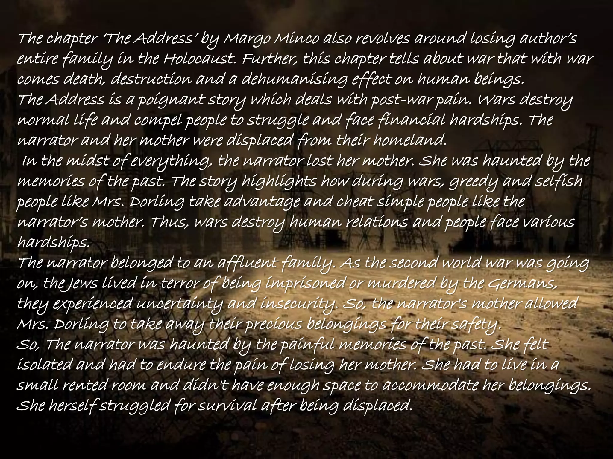 The chapter „The Address‟ by Margo Minco also revolves around losing author‟s
entire family in the Holocaust. Further, this chapter tells about war that with war
comes death, destruction and a dehumanising effect on human beings.
The Address is a poignant story which deals with post-war pain. Wars destroy
normal life and compel people to struggle and face financial hardships. The
narrator and her mother were displaced from their homeland.
In the midst of everything, the narrator lost her mother. She was haunted by the
memories of the past. The story highlights how during wars, greedy and selfish
people like Mrs. Dorling take advantage and cheat simple people like the
narrator‟s mother. Thus, wars destroy human relations and people face various
hardships.
The narrator belonged to an affluent family. As the second world war was going
on, the Jews lived in terror of being imprisoned or murdered by the Germans,
they experienced uncertainty and insecurity. So, the narrator's mother allowed
Mrs. Dorling to take away their precious belongings for their safety.
So, The narrator was haunted by the painful memories of the past. She felt
isolated and had to endure the pain of losing her mother. She had to live in a
small rented room and didn't have enough space to accommodate her belongings.
She herself struggled for survival after being displaced.
 
