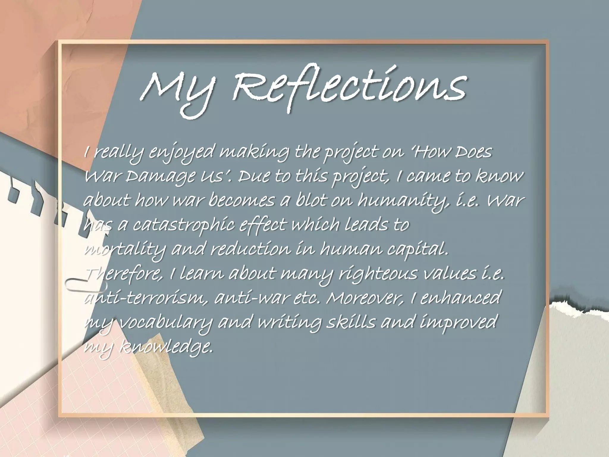 My Reflections
I really enjoyed making the project on „How Does
War Damage Us‟. Due to this project, I came to know
about how war becomes a blot on humanity, i.e. War
has a catastrophic effect which leads to
mortality and reduction in human capital.
Therefore, I learn about many righteous values i.e.
anti-terrorism, anti-war etc. Moreover, I enhanced
my vocabulary and writing skills and improved
my knowledge.
 