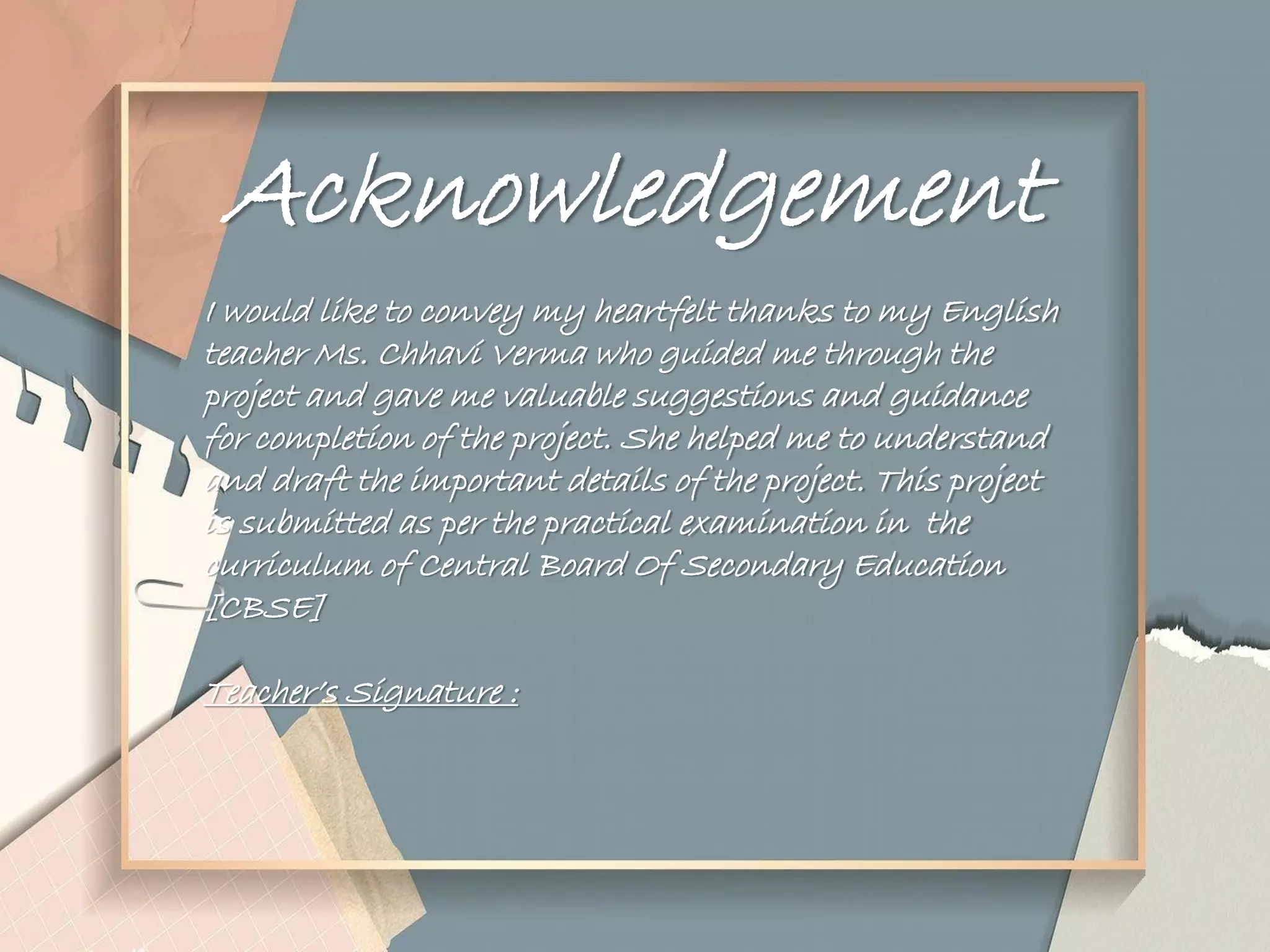 Acknowledgement
I would like to convey my heartfelt thanks to my English
teacher Ms. Chhavi Verma who guided me through the
project and gave me valuable suggestions and guidance
for completion of the project. She helped me to understand
and draft the important details of the project. This project
is submitted as per the practical examination in the
curriculum of Central Board Of Secondary Education
[CBSE]
Teacher‟s Signature :
 
