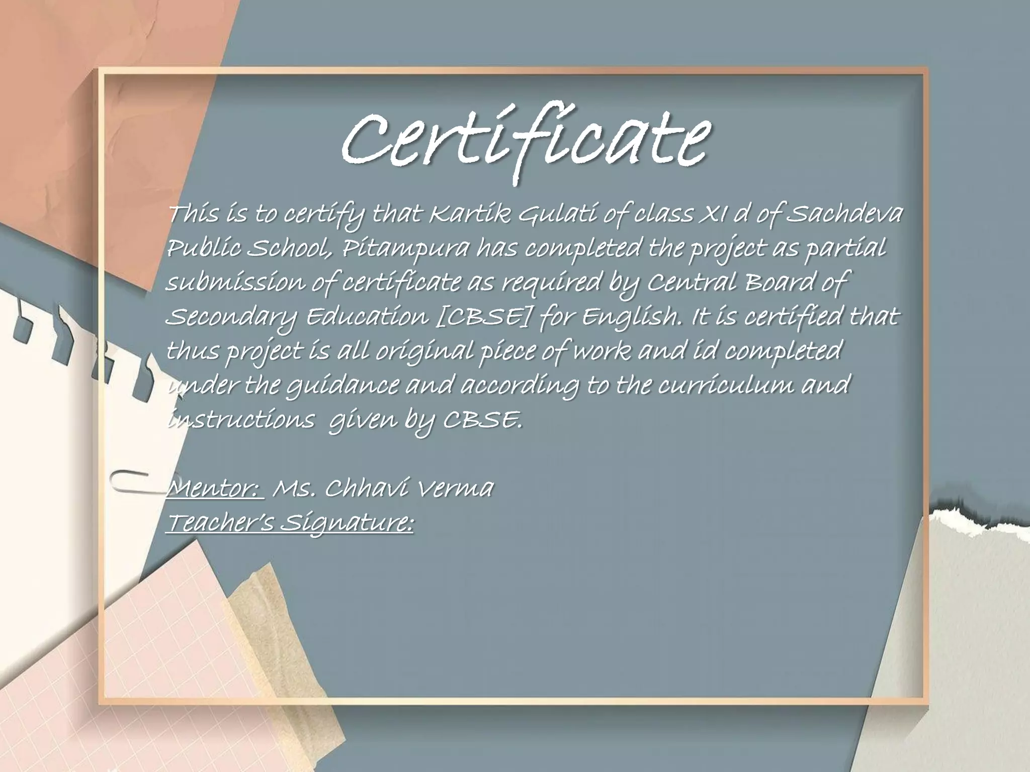 Certificate
This is to certify that Kartik Gulati of class XI d of Sachdeva
Public School, Pitampura has completed the project as partial
submission of certificate as required by Central Board of
Secondary Education [CBSE] for English. It is certified that
thus project is all original piece of work and id completed
under the guidance and according to the curriculum and
instructions given by CBSE.
Mentor: Ms. Chhavi Verma
Teacher‟s Signature:
 