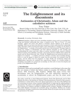 The Enlightenment and its
discontents
Antinomies of Christianity, Islam and the
calculative sciences
Tony Tinker
Baruch College at the City University of New York, New York, USA, the
Department of Accounting, Glasgow-Caledonian University, Glasgow, UK, and
School of Accounting and Information Systems, University of South Australia,
Adelaide, Australia
Keywords Accounting, Christianity, Islam
Abstract Capitalism, religion and science (including calculative sciences such as accounting) have
a long and turbulent relationship that, today, is manifest in the “War on Terror”. As social
ideologies, religion and science have played a sometimes decisive inﬂuence in the history of
capitalism. What can one learn from these past encounters to better understand their relationship
today? This paper explores the historical origins of this relationship as a struggle over the ideals of
the Enlightenment: – as decline of the modern and the rise of the postmodern. The paper begins by
tracing the evolution of Christianities and their different potentials in both resisting and
accommodating the extant social order. Islam, in contrast, has,until recently, enjoyed a relatively
sheltered existence from capitalism, and today, some factions present a militant stance against the
market and the liberal democratic state. Overall, the Enlightenment and modernist projects are
judged to be jeopardy – a condition fostered by orthodox economics and accounting ideology,
where it is now de rigueur to divide the secular from the non-secular, the normative from the
positive, and the ethical from the pragmatic or realist. Finally, the mechanisms behind this
Enlightenment regression are examined here using literary analysis, as a modest prelude to
developing a new politics for a progressive accounting; one that seeks to restore the integrity and
probity of the Enlightenment Ideal.
1. Introduction
Christianity, Islam and accounting[1] each constitute a social ideology in the sense that
they are systems of beliefs that inform conduct in everyday life (Althusser, 1969;
Cleaver, 1979; Aronowitz, 1981; Eagleton, 1991)[2] This paper reviews their
development since the Enlightenment, and their differential capacities to
accommodate or subvert the Enlightenment project, and thus the extant social
The Emerald Research Register for this journal is available at The current issue and full text archive of this journal is available at
www.emeraldinsight.com/researchregister www.emeraldinsight.com/0951-3574.htm
The author would like to thank Mohammed Chabrak, Samira Ben Hammouda and Dr Nihel
Chabrak (the latter at the Institute for National Telecommunications, France) for their extensive
contributions to earlier drafts of this work. Special appreciation is also due to Ken McPhail and
two anonymous reviewers, whose comments helped greatly in improving the understanding of
this material. The author is also indebted to Chris Carter and the Rev. Dr Julian Randel, both of
the University of St Andrews, and Hady Sy (Mullah and Dr of Islamic Theology in Senegal) and
Peter Gillett (Rutgers University) for invaluable advice and guidance. Without any of these
contributions, this paper would not have been possible. Please do not quote from the text without
the permission of the author.
AAAJ
17,3
442
Received April 2003
Revised February 2004
Accepted February 2004
Accounting, Auditing &
Accountability Journal
Vol. 17 No. 3, 2004
pp. 442-475
q Emerald Group Publishing Limited
0951-3574
DOI 10.1108/09513570410545812
 