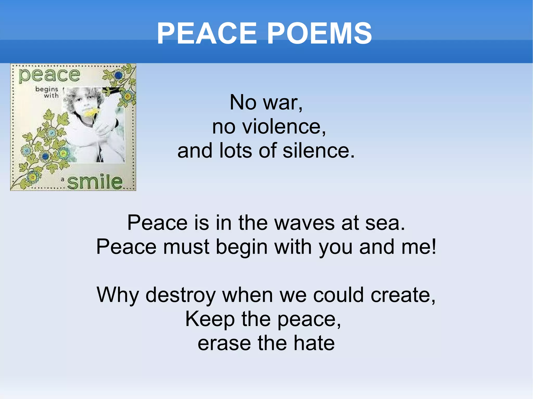 PEACE POEMS No war, no violence, and lots of silence. Peace is in the waves at sea. Peace must begin with you and me! Why destroy when we could create, Keep the peace,  erase the hate 