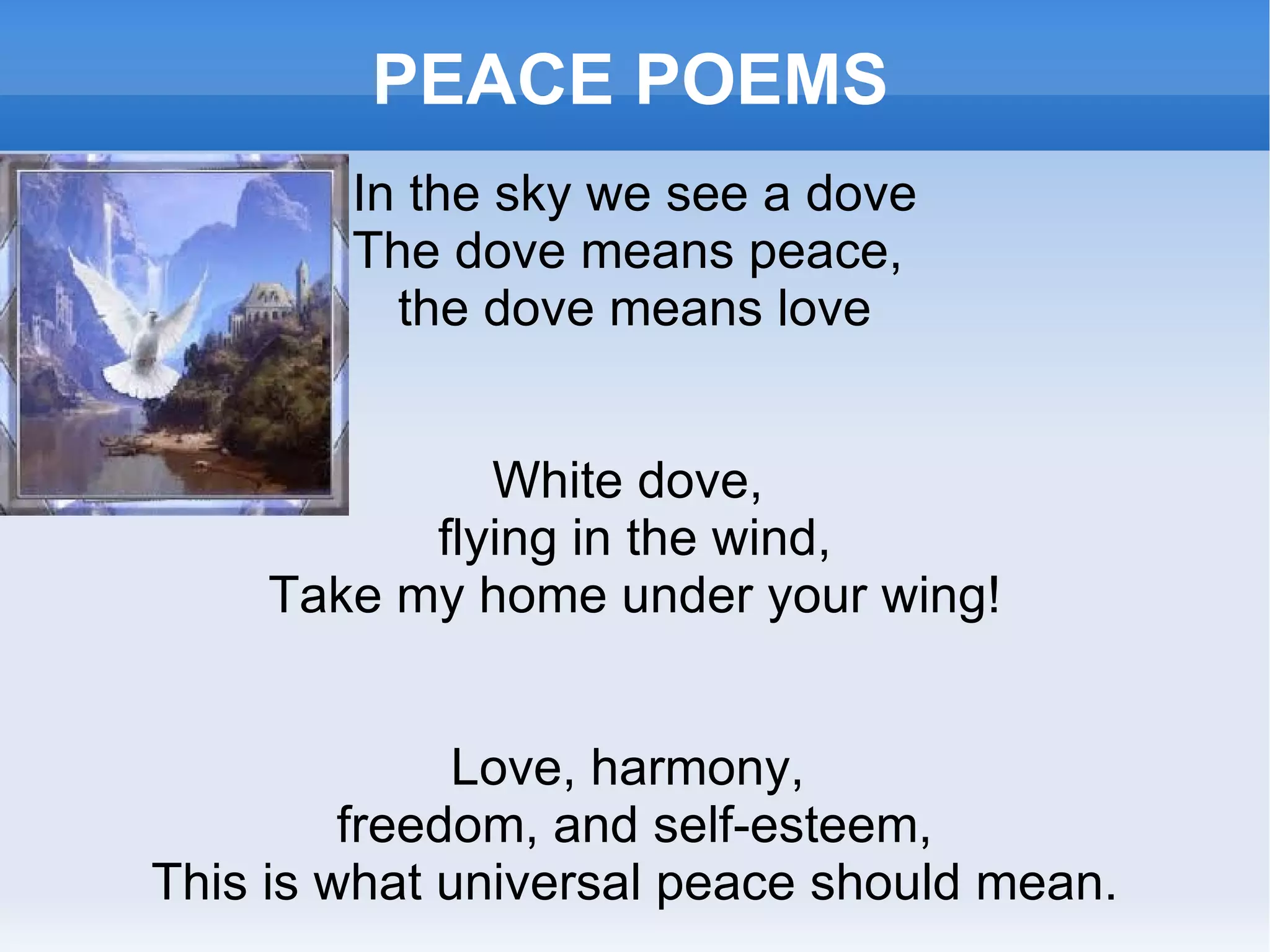 PEACE POEMS In the sky we see a dove The dove means peace,  the dove means love White dove,  flying in the wind, Take my home under your wing! Love, harmony,  freedom, and self-esteem, This is what universal peace should mean. 
