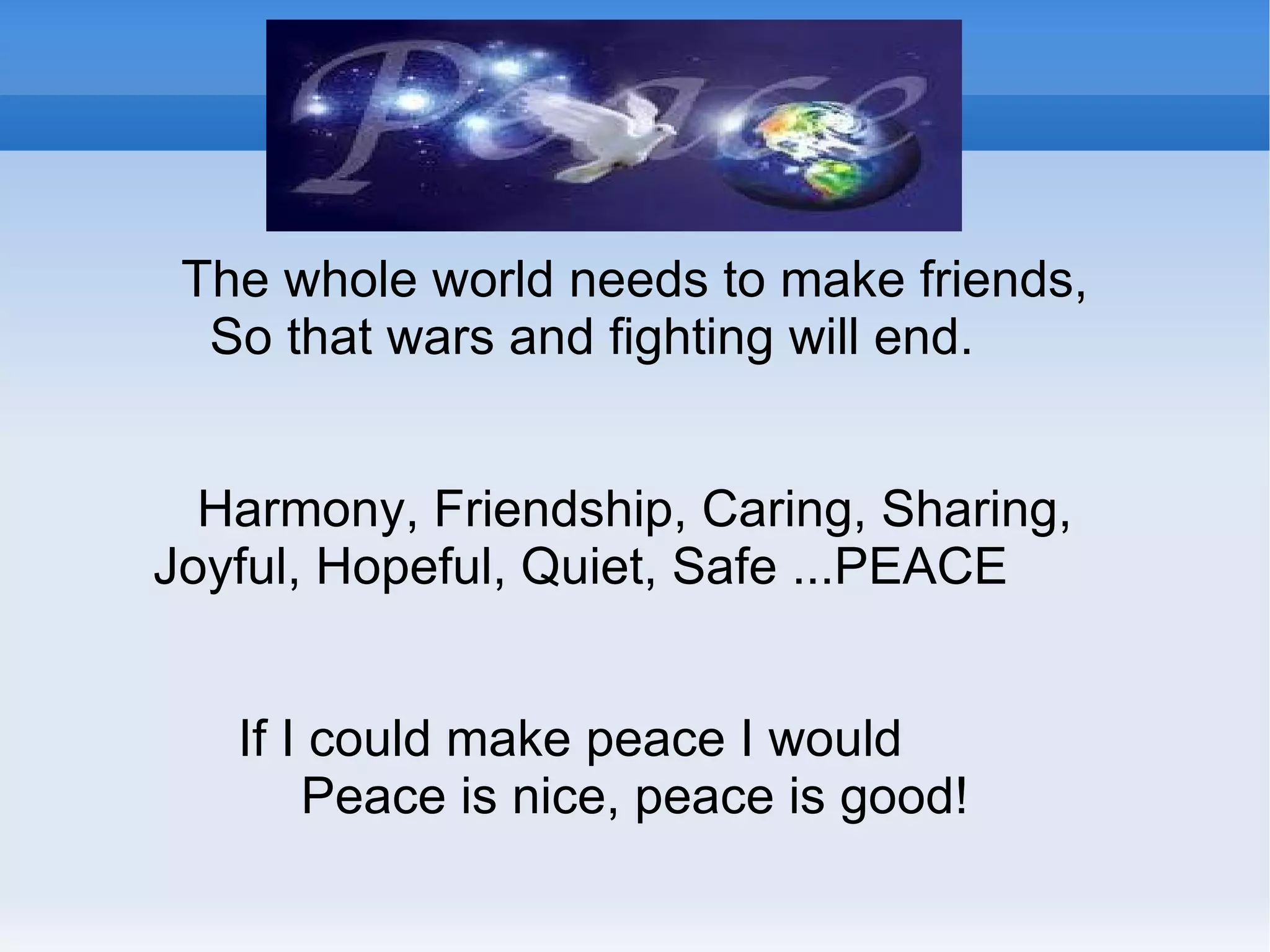 PEACE POEMS The whole world needs to make friends, So that wars and fighting will end. Harmony, Friendship, Caring, Sharing, Joyful, Hopeful, Quiet, Safe ...PEACE If I could make peace I would Peace is nice, peace is good! 