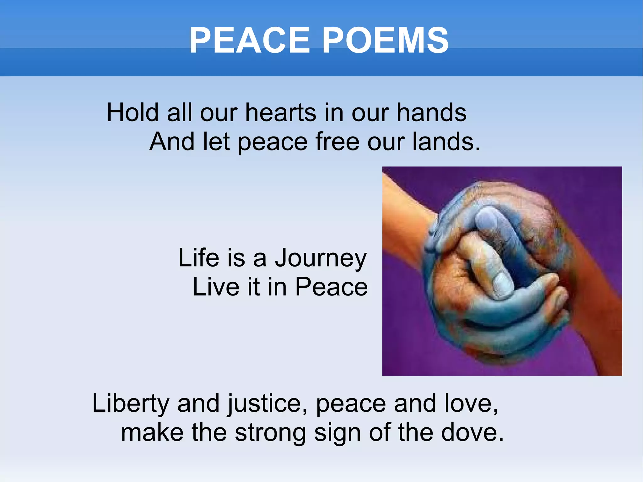 PEACE POEMS Hold all our hearts in our hands And let peace free our lands. Life is a Journey Live it in Peace Liberty and justice, peace and love, make the strong sign of the dove. 