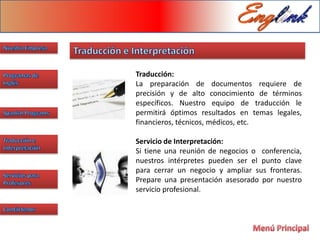 Traducción:
La preparación de documentos requiere de
precisión y de alto conocimiento de términos
específicos. Nuestro equipo de traducción le
permitirá óptimos resultados en temas legales,
financieros, técnicos, médicos, etc.

Servicio de Interpretación:
Si tiene una reunión de negocios o conferencia,
nuestros intérpretes pueden ser el punto clave
para cerrar un negocio y ampliar sus fronteras.
Prepare una presentación asesorado por nuestro
servicio profesional.
 