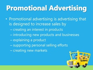 • Promotional advertising is advertising that
is designed to increase sales by
– creating an interest in products
– introducing new products and businesses
– explaining a product
– supporting personal selling efforts
– creating new markets

 
