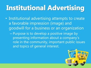 • Institutional advertising attempts to create
a favorable impression (image) and
goodwill for a business or an organization
– Purpose is to develop a positive image by
presenting information about a company’s
role in the community, important public issues
and topics of general interest.

 