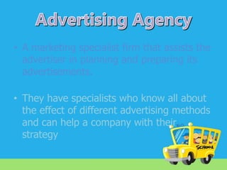 • A marketing specialist firm that assists the
advertiser in planning and preparing its
advertisements.

• They have specialists who know all about
the effect of different advertising methods
and can help a company with their
strategy

 