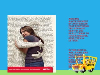 Amusing
advertisement
by Australian
Post delivering
the message
that ‘If you
really want to
touch someone,
send them a
letter’.

In this digital
age, email has
taken over
much over post
mail and
writing a
letter would
definitely be
more touching.

 