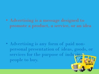 • Advertising is a message designed to
promote a product, a service, or an idea

• Advertising is any form of paid nonpersonal presentation of ideas, goods, or
services for the purpose of inducing
people to buy.

 