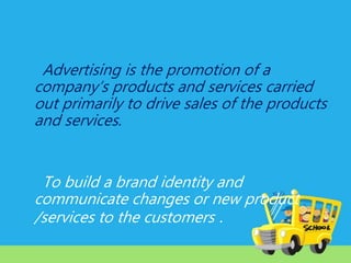 Advertising is the promotion of a
company’s products and services carried
out primarily to drive sales of the products
and services.

To build a brand identity and
communicate changes or new product
/services to the customers .

 