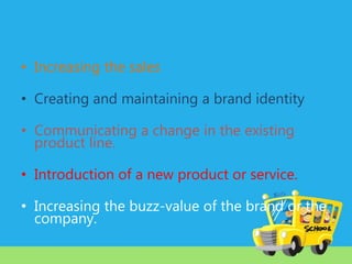 • Increasing the sales
• Creating and maintaining a brand identity
• Communicating a change in the existing
product line.
• Introduction of a new product or service.

• Increasing the buzz-value of the brand or the
company.

 