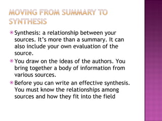 Synthesis: a relationship between your sources. It’s more than a summary. It can also include your own evaluation of the source. You draw on the ideas of the authors. You bring together a body of information from various sources. Before you can write an effective synthesis. You must know the relationships among sources and how they fit into the field  