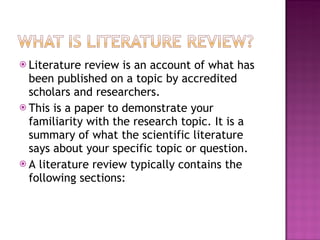 Literature review is an account of what has been published on a topic by accredited scholars and researchers.  This is a paper to demonstrate your familiarity with the research topic. It is a summary of what the scientific literature says about your specific topic or question.  A literature review typically contains the following sections: 