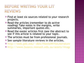 Find at least six sources related to your research projects. Read the articles (remember to do active reading) Take notes in the margins, write summaries, important quotes etc. Read the easier articles first (see the abstract to see if this article is related to your topic. The articles must be from professional journals. See sample literature reviews in the articles. http://web.pdx.edu/~dbls/HowtoWriteLiteratureReview.htm http://www.buseco.monash.edu.au/assets/images/qmanual/6-1.jpg 