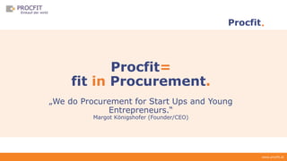 www.procfit.at
Procfit
Procfit=
fit in Procurement.
„We do Procurement for Start Ups and Young
Entrepreneurs.“
Margot Königshofer (Founder/CEO)
 