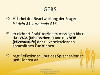 GERS
 Hilft bei der Beantwortung der Frage:
Ist dein A1 auch mein A1?
 erleichtert Praktiker/innen Aussagen über
das WAS (Inhaltsebene) und das WIE
(Niveaustufe) der zu vermittelenden
sprachlichen Funktionen
 regt Reflexionen über das Sprachenlernen
und –lehren an
Claudia Mewald
Pädagogische Hochschule
Niederösterreich
10
 