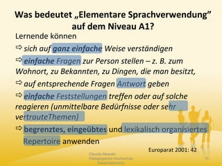 Was bedeutet „Elementare Sprachverwendung”
auf dem Niveau A1?
Lernende können
sich auf ganz einfache Weise verständigen
einfache Fragen zur Person stellen – z. B. zum
Wohnort, zu Bekannten, zu Dingen, die man besitzt,
auf entsprechende Fragen Antwort geben
einfache Feststellungen treffen oder auf solche
reagieren (unmittelbare Bedürfnisse oder sehr
vertrauteThemen)
begrenztes, eingeübtes und lexikalisch organisiertes
Repertoire anwenden
Europarat 2001: 42
Claudia Mewald
Pädagogische Hochschule
Niederösterreich
15
 