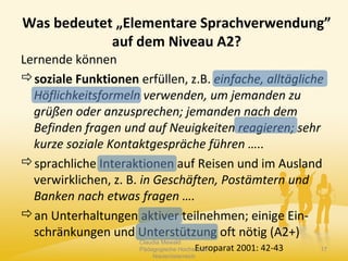Was bedeutet „Elementare Sprachverwendung”
auf dem Niveau A2?
Lernende können
soziale Funktionen erfüllen, z.B. einfache, alltägliche
Höflichkeitsformeln verwenden, um jemanden zu
grüßen oder anzusprechen; jemanden nach dem
Befinden fragen und auf Neuigkeiten reagieren; sehr
kurze soziale Kontaktgespräche führen …..
sprachliche Interaktionen auf Reisen und im Ausland
verwirklichen, z. B. in Geschäften, Postämtern und
Banken nach etwas fragen ….
an Unterhaltungen aktiver teilnehmen; einige Ein-
schränkungen und Unterstützung oft nötig (A2+)
Europarat 2001: 42-43
Claudia Mewald
Pädagogische Hochschule
Niederösterreich
17
 