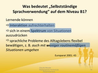 Lernende können
Interaktion aufrechterhalten
sich in einem Spektrum von Situationen
auszudrücken
sprachliche Probleme des Alltagslebens flexibel
bewältigen, z. B. auch mit weniger routinemäßigen
Situationen umgehen
Europarat 2001: 43
Claudia Mewald
Pädagogische Hochschule
Niederösterreich
19
Was bedeutet „Selbstständige
Sprachverwendung” auf dem Niveau B1?
 