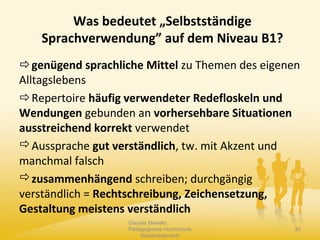 genügend sprachliche Mittel zu Themen des eigenen
Alltagslebens
Repertoire häufig verwendeter Redefloskeln und
Wendungen gebunden an vorhersehbare Situationen
ausstreichend korrekt verwendet
Aussprache gut verständlich, tw. mit Akzent und
manchmal falsch
zusammenhängend schreiben; durchgängig
verständlich = Rechtschreibung, Zeichensetzung,
Gestaltung meistens verständlich
Claudia Mewald
Pädagogische Hochschule
Niederösterreich
20
Was bedeutet „Selbstständige
Sprachverwendung” auf dem Niveau B1?
 