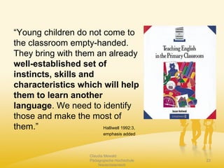 Claudia Mewald
Pädagogische Hochschule
Niederösterreich
23
“Young children do not come to
the classroom empty-handed.
They bring with them an already
well-established set of
instincts, skills and
characteristics which will help
them to learn another
language. We need to identify
those and make the most of
them.” Halliwell 1992:3,
emphasis added
 