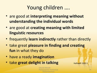 Young children ….
• are good at interpreting meaning without
understanding the individual words
• are good at creating meaning with limited
linguistic resources
• frequently learn indirectly rather than directly
• take great pleasure in finding and creating
fun in what they do
• have a ready imagination
• take great delight in talking Halliwell 1992:3
Claudia Mewald
Pädagogische Hochschule
Niederösterreich
24
 