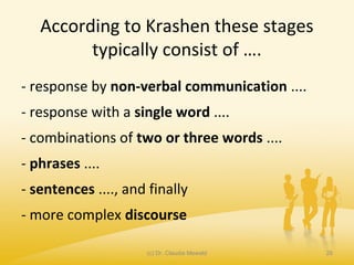According to Krashen these stages
typically consist of ….
- response by non-verbal communication ....
- response with a single word ....
- combinations of two or three words ....
- phrases ....
- sentences ...., and finally
- more complex discourse
(c) Dr. Claudia Mewald 26
 