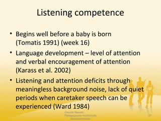 Listening competence
• Begins well before a baby is born
(Tomatis 1991) (week 16)
• Language development – level of attention
and verbal encouragement of attention
(Karass et al. 2002)
• Listening and attention deficits through
meaningless background noise, lack of quiet
periods when caretaker speech can be
experienced (Ward 1984)
Claudia Mewald
Pädagogische Hochschule
Niederösterreich
27
 