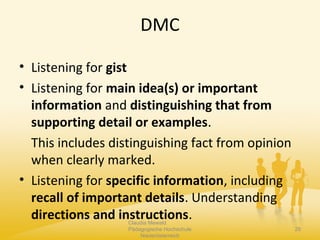 DMC
• Listening for gist
• Listening for main idea(s) or important
information and distinguishing that from
supporting detail or examples.
This includes distinguishing fact from opinion
when clearly marked.
• Listening for specific information, including
recall of important details. Understanding
directions and instructions.Claudia Mewald
Pädagogische Hochschule
Niederösterreich
29
 