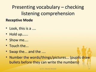 Presenting vocabulary – checking
listening comprehension
Receptive Mode
• Look, this is a ....
• Hold up......
• Show me....
• Touch the...
• Swap the... and the ....
• Number the words/things/pictures... (pupils draw
bullets before they can write the numbers)
(c) Dr. Claudia Mewald 31
 