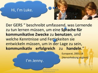 Der GERS “ beschreibt umfassend, was Lernende
zu tun lernen müssen, um eine Sprache für
kommunikative Zwecke zu benutzen, und
welche Kenntnisse und Fertigkeiten sie
entwickeln müssen, um in der Lage zu sein,
kommunikativ erfolgreich zu handeln.”
Europarat, 2001:14
(Hervorhebung ergänzt)
Claudia Mewald
Pädagogische Hochschule
Niederösterreich
4
Hi, I’m Luke.
I’m Jenny.
 