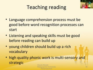 Teaching reading
Claudia Mewald
Pädagogische Hochschule
Niederösterreich
45
• Language comprehension process must be
good before word recognition processes can
start
• Listening and speaking skills must be good
before reading can build up
• young children should build up a rich
vocabulary
• high quality phonic work is multi-sensory and
strategic
 