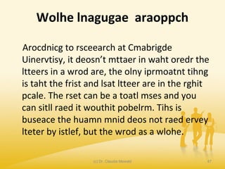 Wolhe lnagugae araoppch
Arocdnicg to rsceearch at Cmabrigde
Uinervtisy, it deosn’t mttaer in waht oredr the
ltteers in a wrod are, the olny iprmoatnt tihng
is taht the frist and lsat ltteer are in the rghit
pcale. The rset can be a toatl mses and you
can sitll raed it wouthit pobelrm. Tihs is
buseace the huamn mnid deos not raed ervey
lteter by istlef, but the wrod as a wlohe.
(c) Dr. Claudia Mewald 47
 