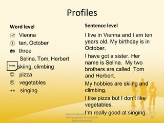 Profiles
Word level
 Vienna
 ten, October
 three
Selina, Tom, Herbert
skiing, climbing
 pizza
 vegetables
++ singing
Sentence level
I live in Vienna and I am ten
years old. My birthday is in
October.
I have got a sister. Her
name is Selina. My two
brothers are called Tom
and Herbert.
My hobbies are skiing and
climbing.
I like pizza but I don‘t like
vegetables.
I‘m really good at singing.Claudia Mewald
Pädagogische Hochschule
Niederösterreich
50
hobby
 