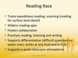 Reading Race
• Trains expeditious reading: scanning (reading
for surface level detail)
• Widens reading span
• Fosters collaboration
• Practises reading, listening and writing
• Supports differentiation (difficult questions vs.
easier ones; works at any level and in CLIL)
• Supports a quiet classroom atmosphere
(c) Dr. Claudia Mewald 52
 
