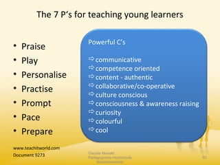 The 7 P‘s for teaching young learners
• Praise
• Play
• Personalise
• Practise
• Prompt
• Pace
• Prepare
www.teachitworld.com
Document 9273 Claudia Mewald
Pädagogische Hochschule
Niederösterreich
63
Powerful C’s
communicative
competence oriented
content - authentic
collaborative/co-operative
culture conscious
consciousness & awareness raising
curiosity
colourful
cool
 