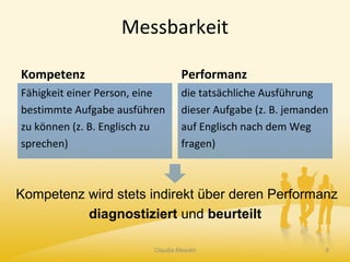Messbarkeit
Kompetenz
Fähigkeit einer Person, eine
bestimmte Aufgabe ausführen
zu können (z. B. Englisch zu
sprechen)
Performanz
die tatsächliche Ausführung
dieser Aufgabe (z. B. jemanden
auf Englisch nach dem Weg
fragen)
Claudia Mewald 8
Kompetenz wird stets indirekt über deren Performanz
diagnostiziert und beurteilt
 