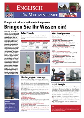 16     Medizin


                              ENGLISCH
                                                                                                                        Medical Tribune • 37. Jahrgang • Nr. 46 • 16. November 2005




                                  FÜR MEDIZINER MIT
Kompetent bei Internationalen Kongressen

Bringen Sie Ihr Wissen ein!
BASEL/WIEN – Geht es Ihnen
auch so? Sie lesen regelmäßig
wissenschaftliche Lektüre aus
                                  False Friends                                                               Find the right term
dem angelsächsischen Sprach-      Words�or�expressions�which�look�alike�or�almost�look�alike�in��             German�words�can�be�translated�differently�into�English:
raum und fahren gerne auf         German�and�English.�They�may�even�sound�similar,�but�differ�in��            Einﬂuss/beeinﬂussen:
                                  meaning:�
internationale Kongresse zur                                                                                  � � nﬂuence = Wirkung,
                                                                                                                 I
Fortbildung. Ihr passiver eng-                                                                                   e.g. Drugs have a major inﬂuence on the body.
                                   German            English            English            German
lischer Wortschatz ist weit-                                                                                  � To inﬂuence = beeinﬂussen/(ein)wirken,
                                   Akademiker        a person with      academic           Universitäts-
reichend und auch die medi-                                                                                      e.g. This medication inﬂuences the body in a decisive way.
                                                     a university                          lehrkraft
zinischen Fachausdrücke sind                                                                                  � Impact = (heftige) Wirkung,
                                                     education
Ihnen geläuﬁg. Doch wenn                                                                                         e.g. The treatment had little impact on the problem.
                                   (Arzt-)Rezept     prescription       recipe,            Kochrezept,
                                                                                                              � To affect = beeinträchtigen, beeinﬂussen,
Sie sich selbst zu Wort melden                                          receipt            Quittung
                                                                                                                 e.g. Smoking and drinking affect the human body.
möchten, gelingt es oft nicht,     sensibel          sensitive          sensible           vernünftig
die Frage so elegant wie ein                                                                                  Studie :
„native speaker“ zu formulie-                                                                                 � Study = wissenschaftliche Untersuchung,
ren. Also lassen Sie es lieber                                                                                   e.g. Several studies on this subject have been published
bleiben. Schade! Wir möchten                                                                                     recently.
Ihnen nun aber das Rüstzeug                                                                                   � Survey = Gutachten, (Prüfungs)bericht,

vermitteln, sich kompetent zu                                                                                    e.g. We will not include these ﬁgures in our survey.
                                                                                                              � Trial = Versuch(sstudie),
Wort zu melden. Frau lic. phil.
                                                                                                                 e.g. One version of these peptides has been shown in
Dominique Battegay aus Ba-                                                                                       clinical trials.
sel, hat viel Erfahrung mit den                                                                               � � eport = (Studien)bericht,
                                                                                                                 R
Schwierigkeiten deutschspra-                                                                                     e.g. A 2005 report of the National Science Foundation
chiger Teilnehmer an ihren                                                                                       noted that…
Business-English-Kursen und
hat diese in einem Kurzlehr-
gang für die Medical-Tribune-
Leser zusammengestellt. Ma-
chen Sie mit! Bessern Sie Ihr
Business und Medical English
mit der Medical Tribune auf.


                                  The language of meetings
                                  The�language�of�meetings�follows�deﬁ    �nite�patterns.�Effective�commu-
                                  nication�in�meetings�and�conferences�is�partly�a�matter�of�knowing�
                                  certain�special�expressions.�
                                  Make�sure�that�what�you�say�is�clear�and�understandable.�In�order�to�
                                  guarantee�that�native�and�non-native�speakers�will�listen�to�you�and�
                                  respect�what�you�say,�it�is�advisable�to�use�short�and�simple�sentences,�
                                                                                                               Say it in style
                                  to�articulate�clearly�and�to�speak�with�enough�volume�and�at�an�ap-          It’s�not�just�what�you�want�to�say�that�counts,�but�also�how you�say�
                                  propriate�speed.�                                                            it.�In�the�following�you�will�ﬁ    �nd�suggestions�in�expressing�yourself�
                                  Be�sensitive�to�cultural�differences�in�how�people�express�and�com-          clearly,� politely� and� effectively� in� English.� First� we� will� look� at� re-
                                  municate�their�opinions�and�views.�                                          quests.�Make�sure�you�use�the�right�words�when�you�ask�someone�to�
                                                                                                               do�something�for�you.�As�German�speakers�we�tend�to�be�very�direct,�
                                  Use�diplomacy�to�disagree:�The�use�of�direct�phrases�such�as�“I dis-
                                                                                                               sometimes�imperative�when�we�want�something.�In�English,�requests�
                                  agree”�or�“You are wrong”��is�too�direct�and�may�sound�offensive�and�
                                  impolite.�Begin�your�disagreement�with�a�positive�sentence:�                 are�usually�“softenend”�by�an�introductory�sentence:
                                  � Yes, but…
                                                                                                               � This�is�a�bit�difﬁ�cult.�I�would�appreciate�it�if�you�could�help�me.
                                  � You may be right, but…
                                                                                                               � I�have�got�this�report�to�ﬁ �nish.�Would�you�mind�waiting?
                                  � I see what you are saying, but…
                                                                                                                � o�you�have�a�minute?�I�wonder�if�I�could�ask�you�to�proof-read�
                                                                                                                  D
                                  Use�would,�could�or�might.�These�modal�auxiliaries�are�often�added�
                                  to�make�what�you�say�more�tentative.�It�takes�away�the�dogmatic�tone�           this�for�me.
 English                          of�many�statements.�Here�are�some�examples:                                  � � t’s�my�son’s�birthday�today.�Would�it�be�possible�for�me�to��
                                                                                                                  I
 pronunciation!                   � That is unacceptable = That would be unacceptable.
                                                                                                                  leave�an�hour�earlier?
                                  � I don’t agree = I wouldn’t agree.
 Psychology = “seikologi”
                                  We�can�also�“warn”�the�listeners�that�a��disagreement�will�follow�by�an�
 Pneumonia = “nemonia”,                                                                                       Tipp:
 you don’t pronounce the “p”!     introductory�phrase,�such�as:
                                  Actually, in fact, as a matter of fact, frankly, to put it bluntly, with    Be�careful�with�the�expression�„would�you�be�so�kind�as�to…...”.�It�can�
 Knee= “ni:”,                     respect, to be honest.�The�last�four�introductory�phrases�introduce�        sound�arrogant�and�sarcastic.�„I�was�wondering”�is�a�little�less�direct�
 you don’t hear the letter “k”.   even�a�warning.                                                             and�more�formal�than�„I�wonder“.
 