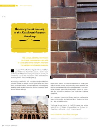 Annual general meeting
Annual general meeting
at the Handwerkskammer
Hamburg
THE ANNUAL GENERAL MEETING OF
DEUTSCHE EUROSHOP WAS HELD ON
21 JUNE 2012 IN THE HISTORIC ROOMS OF
THE HANDWERKSKAMMER HAMBURG.
n his speech, Claus-Matthias Böge, Chief Executive Officer,
gave the 260 or so shareholders present a detailed report
on the results of the past financial year, as well as covering cur-
rent events such as the investments in the Billstedt-Center
Hamburg and the Allee-Center Magdeburg.
A recording of the speech was available as a videocast shortly
after the event at the website address given below. Here, inter-
ested parties will also find an extensive archive containing pres-
entations, speeches and information relating to our most recent
Annual General Meetings.
Items on the agenda included an amendment to the Articles
of Association to enlarge the Supervisory Board as well as the
election of three new Supervisory Board members: Karin Dohm,
Reiner Strecker and Klaus Striebich were elected for a five-
year term of office. The attendance rate at the time of the vote
was 63.2%.
As is customary at our Annual General Meetings, the Executive
Board and employees were available before and after the event
for a face-to-face discussion.
The Annual General Meeting for the 2012 financial year will be
held on 20 June 2013, again at Handwerkskammer Hamburg. Our
shareholders will receive a timely invitation by mail.
www.deutsche-euroshop.com/agm
I
INVESTOR RELATIONS
{ 112 }
DES ANNUAL REPORT 2012
 